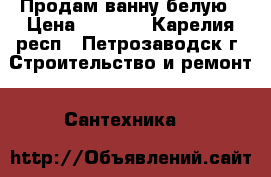  Продам ванну белую › Цена ­ 4 000 - Карелия респ., Петрозаводск г. Строительство и ремонт » Сантехника   